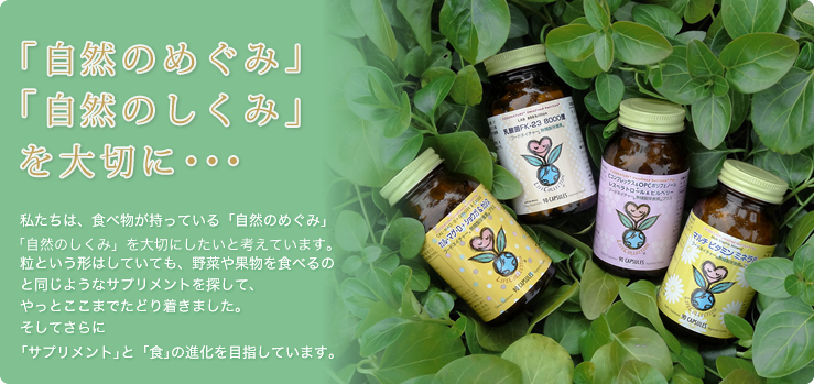 「自然のめぐみ」「自然のしくみ」を大切に・・・ 私たちは、食べ物が持っている「自然のめぐみ」「自然のしくみ」を大切にしたいと考えています。粒という形はしていても、野菜や果物を食べるのと同じようなサプリメントを探して、やっとここまでたどり着きました。そしてさらに「サプリメント」と「食」の進化を目指しています。